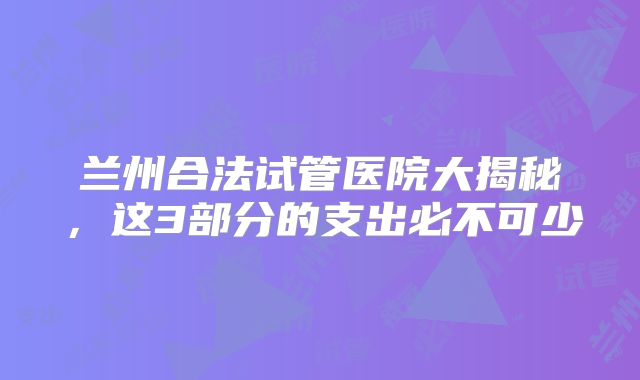 兰州合法试管医院大揭秘，这3部分的支出必不可少
