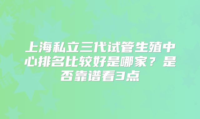 上海私立三代试管生殖中心排名比较好是哪家？是否靠谱看3点