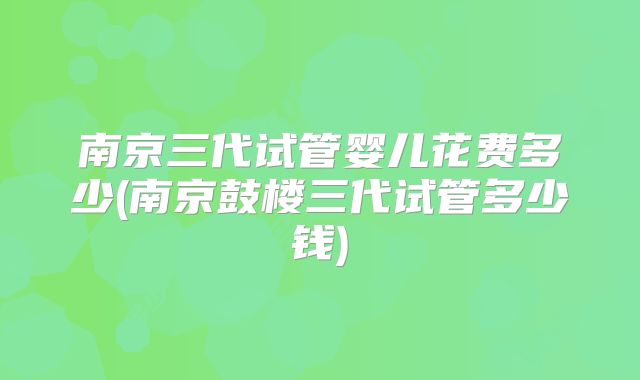 南京三代试管婴儿花费多少(南京鼓楼三代试管多少钱)