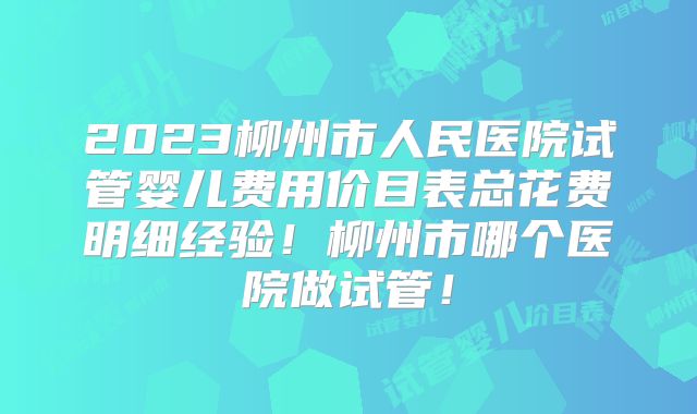 2023柳州市人民医院试管婴儿费用价目表总花费明细经验！柳州市哪个医院做试管！