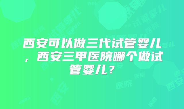 西安可以做三代试管婴儿,西安三甲医院哪个做试管婴儿?