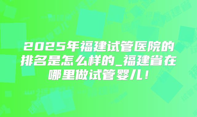 2025年福建试管医院的排名是怎么样的_福建省在哪里做试管婴儿！