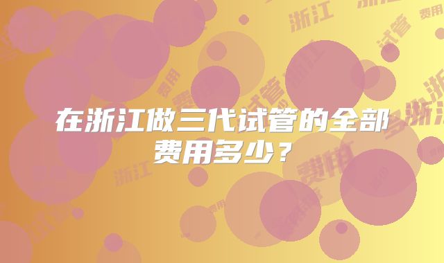 在浙江做三代试管的全部费用多少?