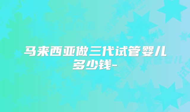 马来西亚做三代试管婴儿多少钱-