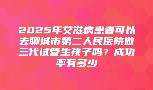2025年艾滋病患者可以去聊城市第二人民医院做三代试管生孩子吗?成功率有多少