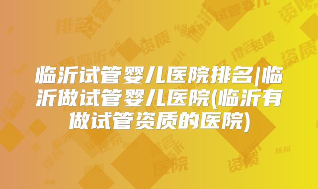 临沂试管婴儿医院排名|临沂做试管婴儿医院(临沂有做试管资质的医院)