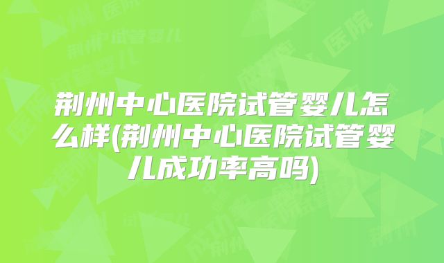 荆州中心医院试管婴儿怎么样(荆州中心医院试管婴儿成功率高吗)