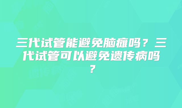 三代试管能避免脑瘫吗？三代试管可以避免遗传病吗？