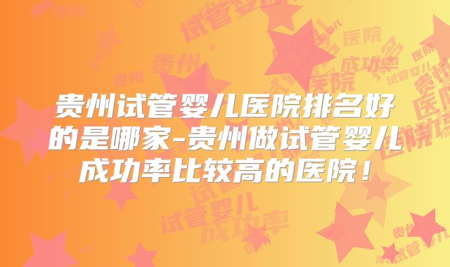 贵州试管婴儿医院排名好的是哪家-贵州做试管婴儿成功率比较高的医院!