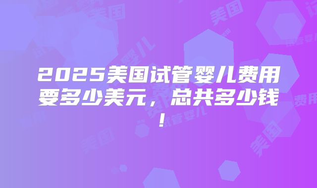 2025美国试管婴儿费用要多少美元,总共多少钱!