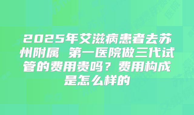 2025年艾滋病患者去苏州附属 第一医院做三代试管的费用贵吗？费用构成是怎么样的