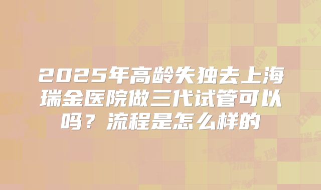 2025年高龄失独去上海瑞金医院做三代试管可以吗?流程是怎么样的