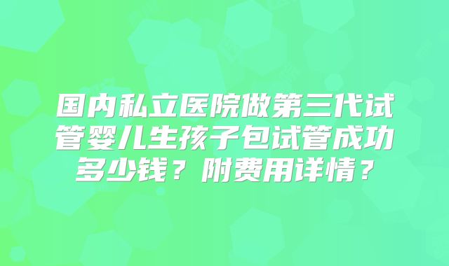 国内私立医院做第三代试管婴儿生孩子包试管成功多少钱？附费用详情？
