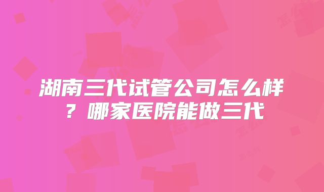 湖南三代试管公司怎么样？哪家医院能做三代