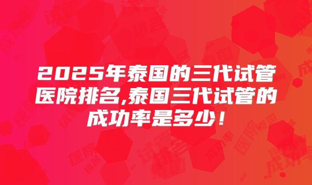2025年泰国的三代试管医院排名,泰国三代试管的成功率是多少！