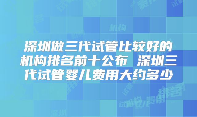 深圳做三代试管比较好的机构排名前十公布 深圳三代试管婴儿费用大约多少