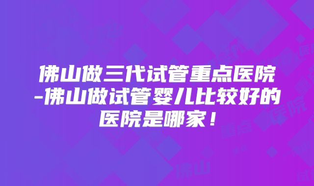 佛山做三代试管重点医院-佛山做试管婴儿比较好的医院是哪家!