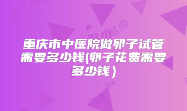 重庆市中医院做卵子试管需要多少钱(卵子花费需要多少钱）