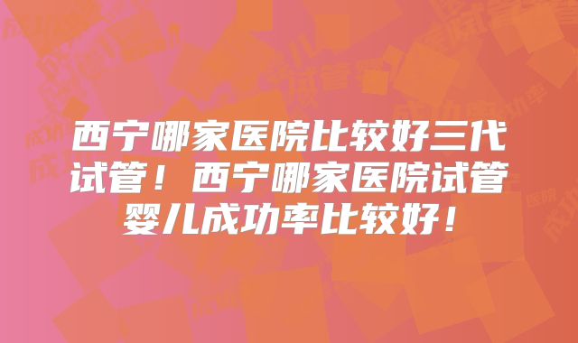 西宁哪家医院比较好三代试管!西宁哪家医院试管婴儿成功率比较好!