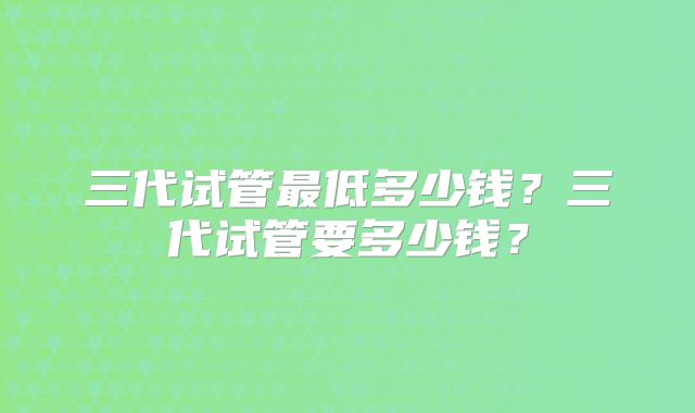 三代试管最低多少钱？三代试管要多少钱？