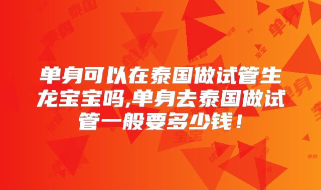 单身可以在泰国做试管生龙宝宝吗,单身去泰国做试管一般要多少钱！