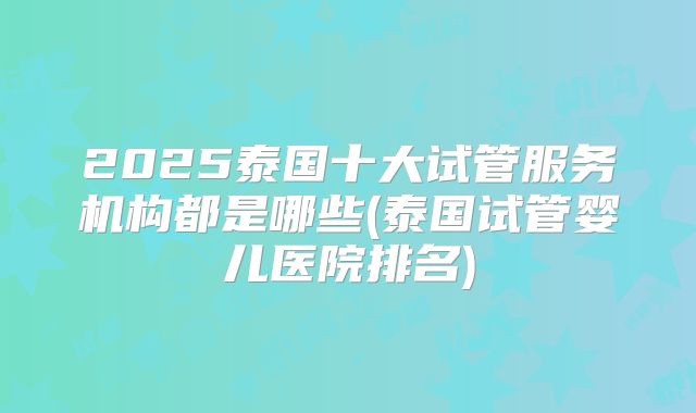 2025泰国十大试管服务机构都是哪些(泰国试管婴儿医院排名)