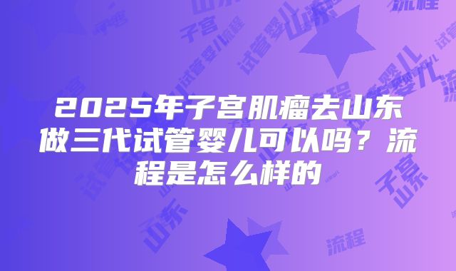 2025年子宫肌瘤去山东做三代试管婴儿可以吗?流程是怎么样的