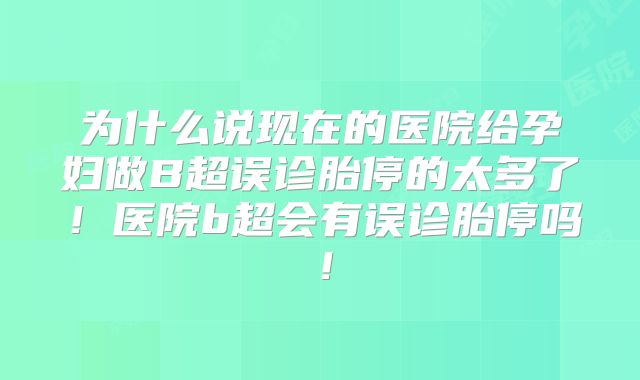 为什么说现在的医院给孕妇做B超误诊胎停的太多了！医院b超会有误诊胎停吗！