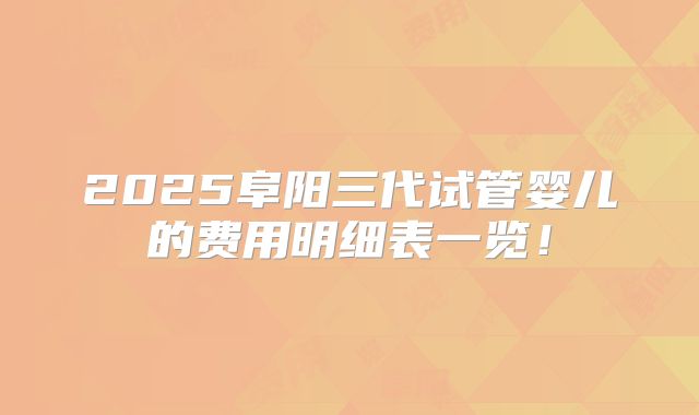 2025阜阳三代试管婴儿的费用明细表一览!
