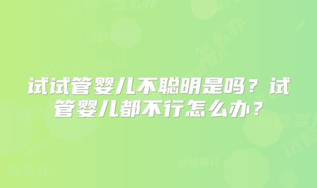 试试管婴儿不聪明是吗?试管婴儿都不行怎么办?