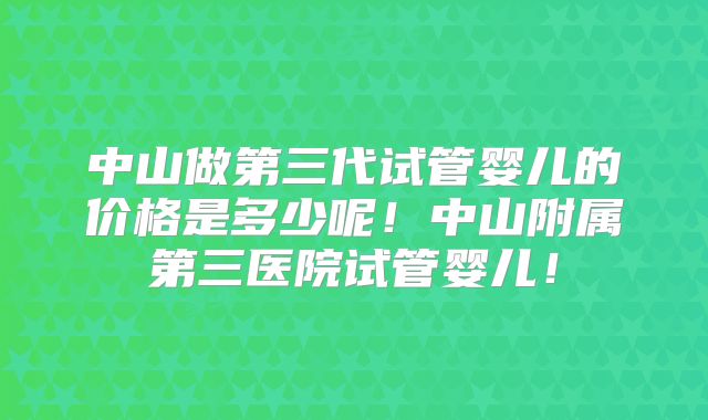 中山做第三代试管婴儿的价格是多少呢！中山附属第三医院试管婴儿！