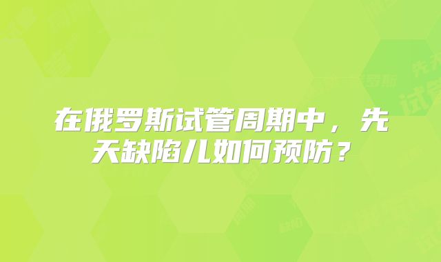 在俄罗斯试管周期中，先天缺陷儿如何预防？