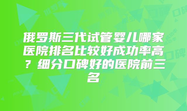 俄罗斯三代试管婴儿哪家医院排名比较好成功率高?细分口碑好的医院前三名