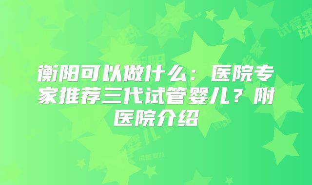 衡阳可以做什么：医院专家推荐三代试管婴儿？附医院介绍