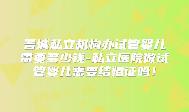 晋城私立机构办试管婴儿需要多少钱-私立医院做试管婴儿需要结婚证吗!