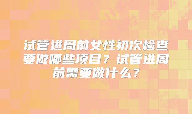 试管进周前女性初次检查要做哪些项目?试管进周前需要做什么?