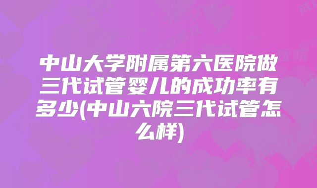 中山大学附属第六医院做三代试管婴儿的成功率有多少(中山六院三代试管怎么样)