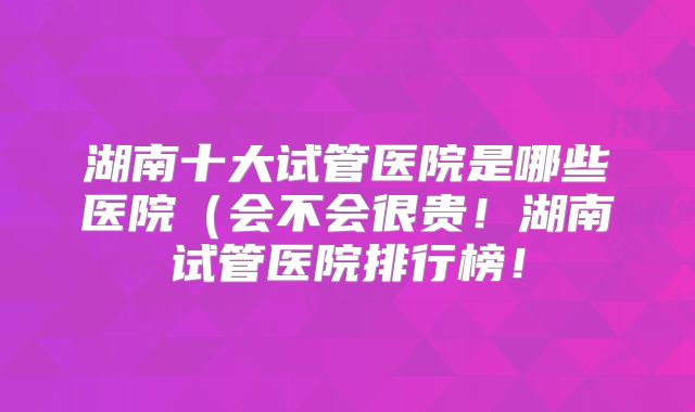 湖南十大试管医院是哪些医院(会不会很贵!湖南试管医院排行榜!