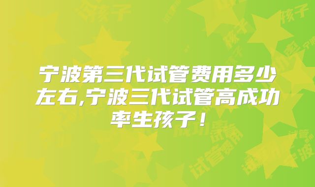 宁波第三代试管费用多少左右,宁波三代试管高成功率生孩子！