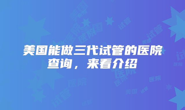 美国能做三代试管的医院查询，来看介绍