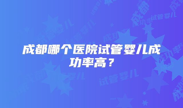 成都哪个医院试管婴儿成功率高？
