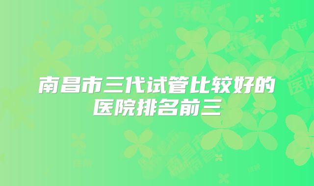 南昌市三代试管比较好的医院排名前三
