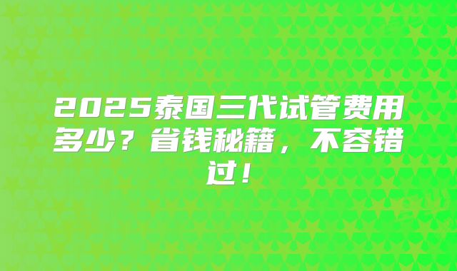2025泰国三代试管费用多少？省钱秘籍，不容错过！