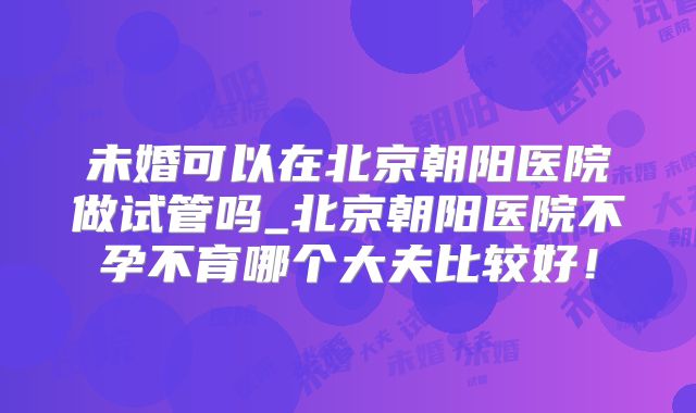 未婚可以在北京朝阳医院做试管吗_北京朝阳医院不孕不育哪个大夫比较好！