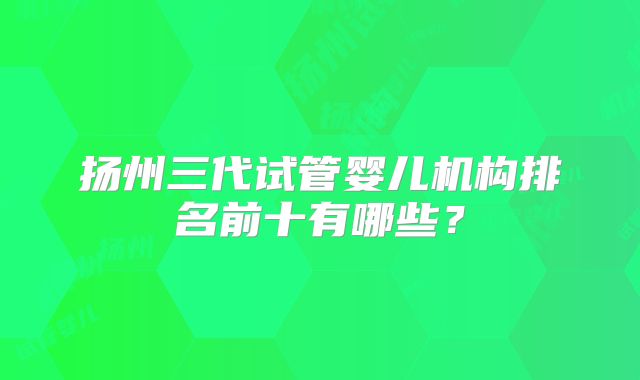 扬州三代试管婴儿机构排名前十有哪些？