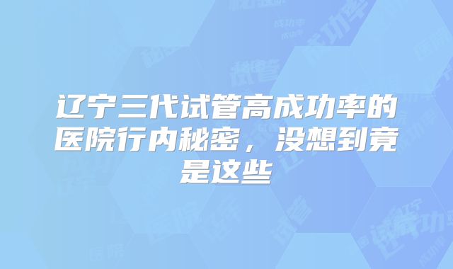 辽宁三代试管高成功率的医院行内秘密,没想到竟是这些