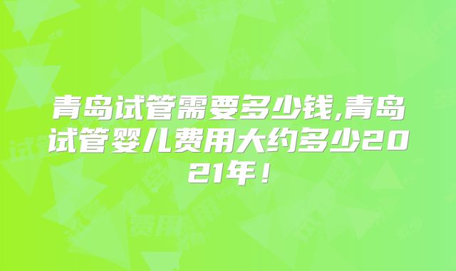 青岛试管需要多少钱,青岛试管婴儿费用大约多少2021年!