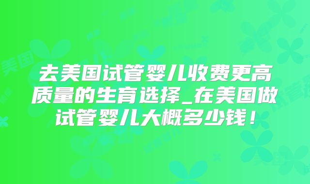 去美国试管婴儿收费更高质量的生育选择_在美国做试管婴儿大概多少钱!