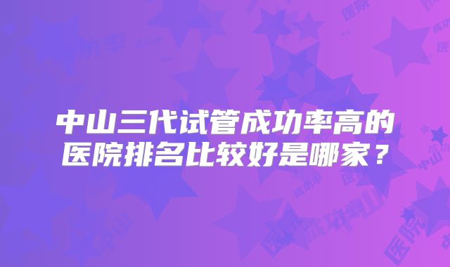 中山三代试管成功率高的医院排名比较好是哪家?