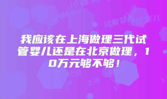 我应该在上海做理三代试管婴儿还是在北京做理,10万元够不够!